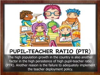 The high population growth in the country is also another
factor in the high persistence of high pupil-teacher ratio
(PTR). Another reason is the failure to adequately implement
the teacher deployment policy.
 