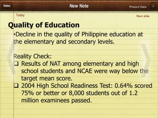 Present Date
•Decline in the quality of Philippine education at
the elementary and secondary levels.
Reality Check:
 Results of NAT among elementary and high
school students and NCAE were way below the
target mean score.
 2004 High School Readiness Test: 0.64% scored
75% or better or 8,000 students out of 1.2
million examinees passed.
Quality of Education
Next slide
 