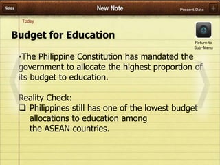 Present Date
Budget for Education
•The Philippine Constitution has mandated the
government to allocate the highest proportion of
its budget to education.
Reality Check:
 Philippines still has one of the lowest budget
allocations to education among
the ASEAN countries.
Return to
Sub-Menu
 