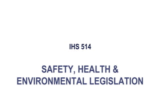 IHS 514
SAFETY, HEALTH &
ENVIRONMENTAL LEGISLATION
 