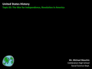 United States History Topic 03: The War for Independence, Revolution in America Mr. Michael Meechin Celebration High School Social Science Dept. 