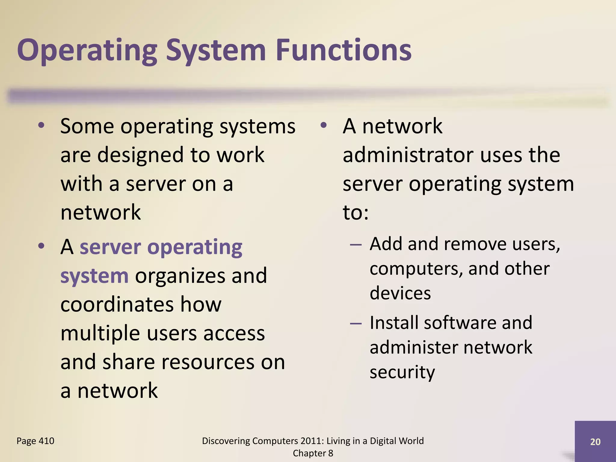 Operating System Functions
• Some operating systems
are designed to work
with a server on a
network
• A server operating
system organizes and
coordinates how
multiple users access
and share resources on
a network
• A network
administrator uses the
server operating system
to:
– Add and remove users,
computers, and other
devices
– Install software and
administer network
security
Discovering Computers 2011: Living in a Digital World
Chapter 8
20Page 410
 