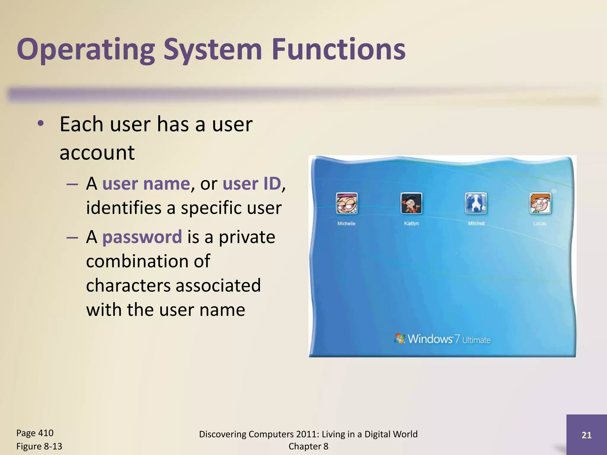 Operating System Functions
• Each user has a user
account
– A user name, or user ID,
identifies a specific user
– A password is a private
combination of
characters associated
with the user name
Discovering Computers 2011: Living in a Digital World
Chapter 8
21Page 410
Figure 8-13
 
