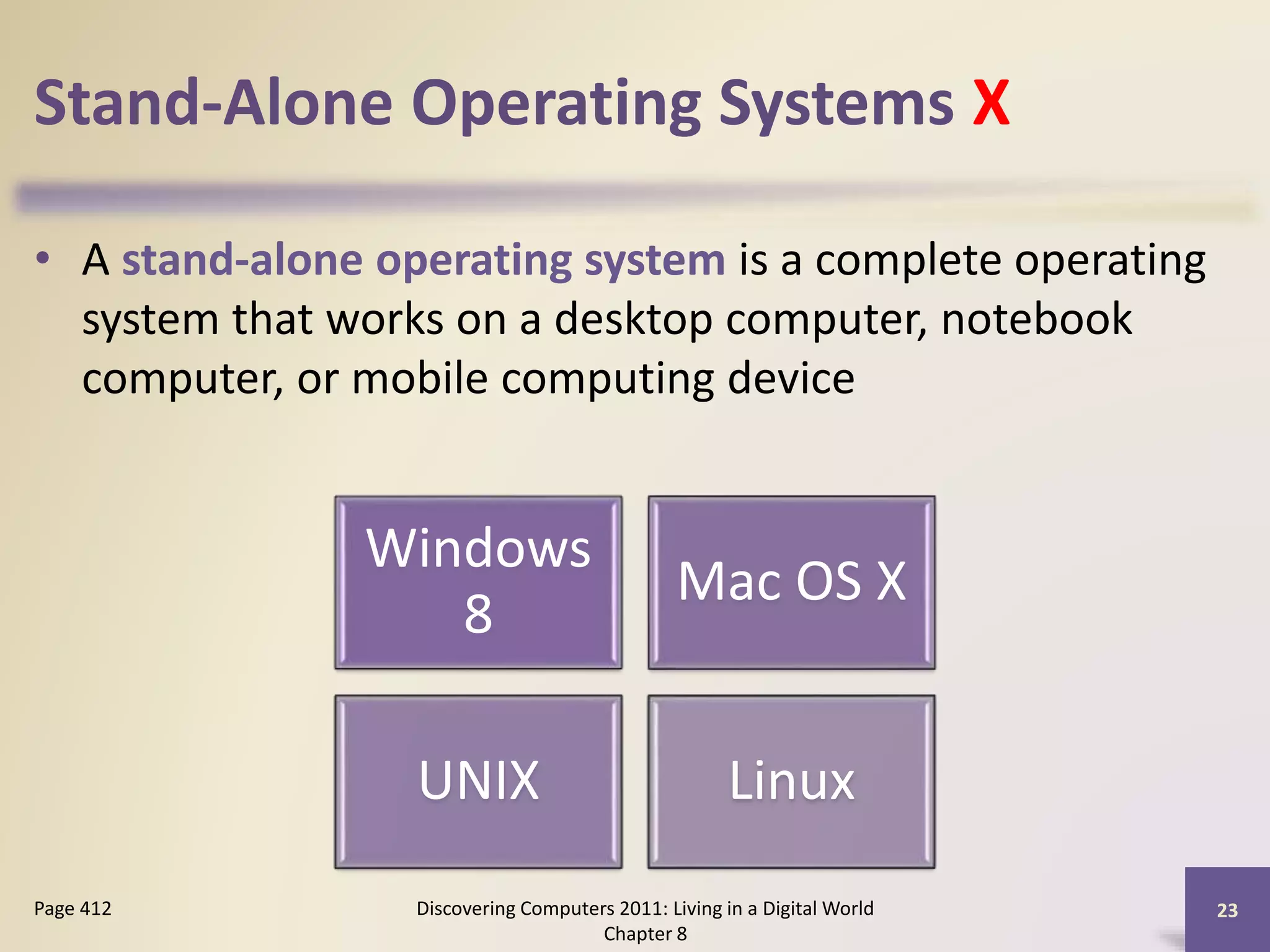 Stand-Alone Operating Systems X
• A stand-alone operating system is a complete operating
system that works on a desktop computer, notebook
computer, or mobile computing device
Discovering Computers 2011: Living in a Digital World
Chapter 8
23Page 412
Windows
8
Mac OS X
UNIX Linux
 