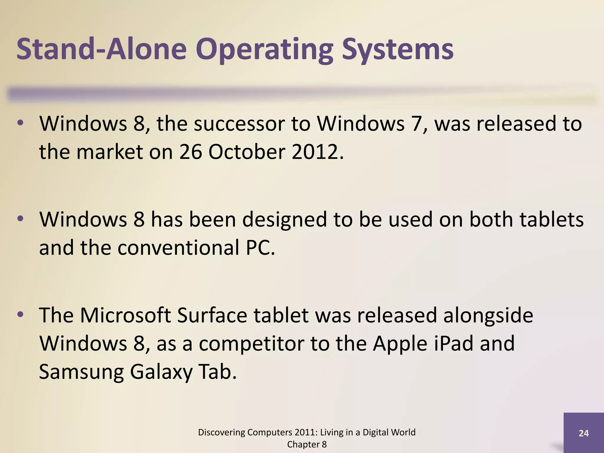 Stand-Alone Operating Systems
• Windows 8, the successor to Windows 7, was released to
the market on 26 October 2012.
• Windows 8 has been designed to be used on both tablets
and the conventional PC.
• The Microsoft Surface tablet was released alongside
Windows 8, as a competitor to the Apple iPad and
Samsung Galaxy Tab.
Discovering Computers 2011: Living in a Digital World
Chapter 8
24
 