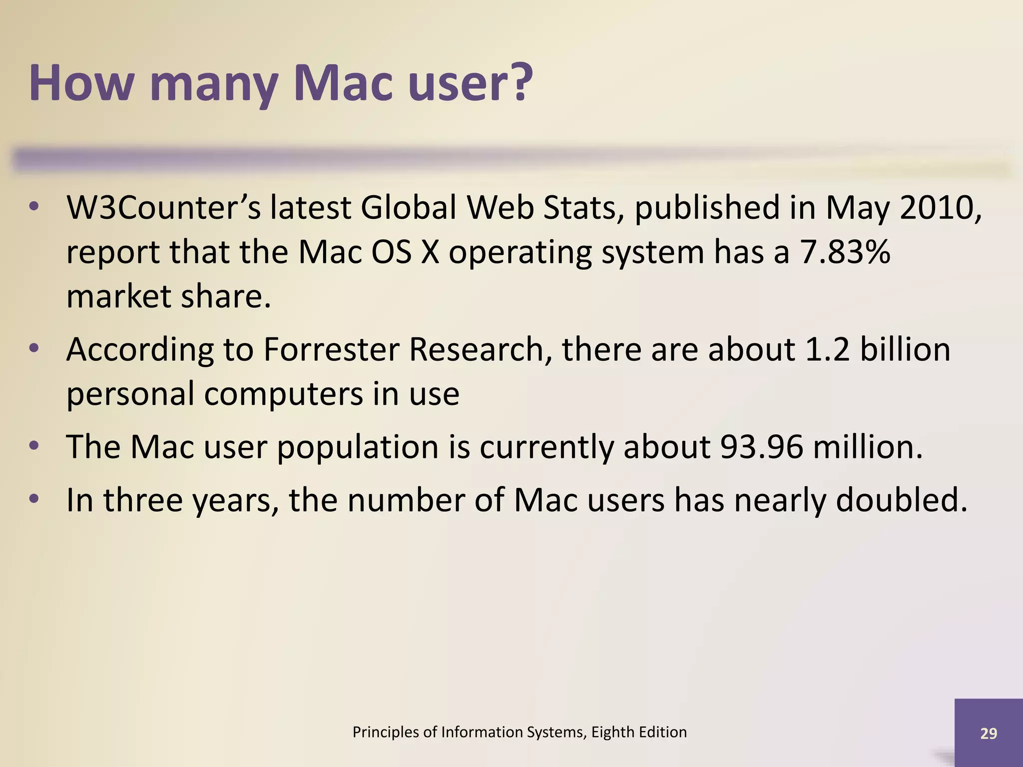 How many Mac user?
• W3Counter’s latest Global Web Stats, published in May 2010,
report that the Mac OS X operating system has a 7.83%
market share.
• According to Forrester Research, there are about 1.2 billion
personal computers in use
• The Mac user population is currently about 93.96 million.
• In three years, the number of Mac users has nearly doubled.
Principles of Information Systems, Eighth Edition 29
 
