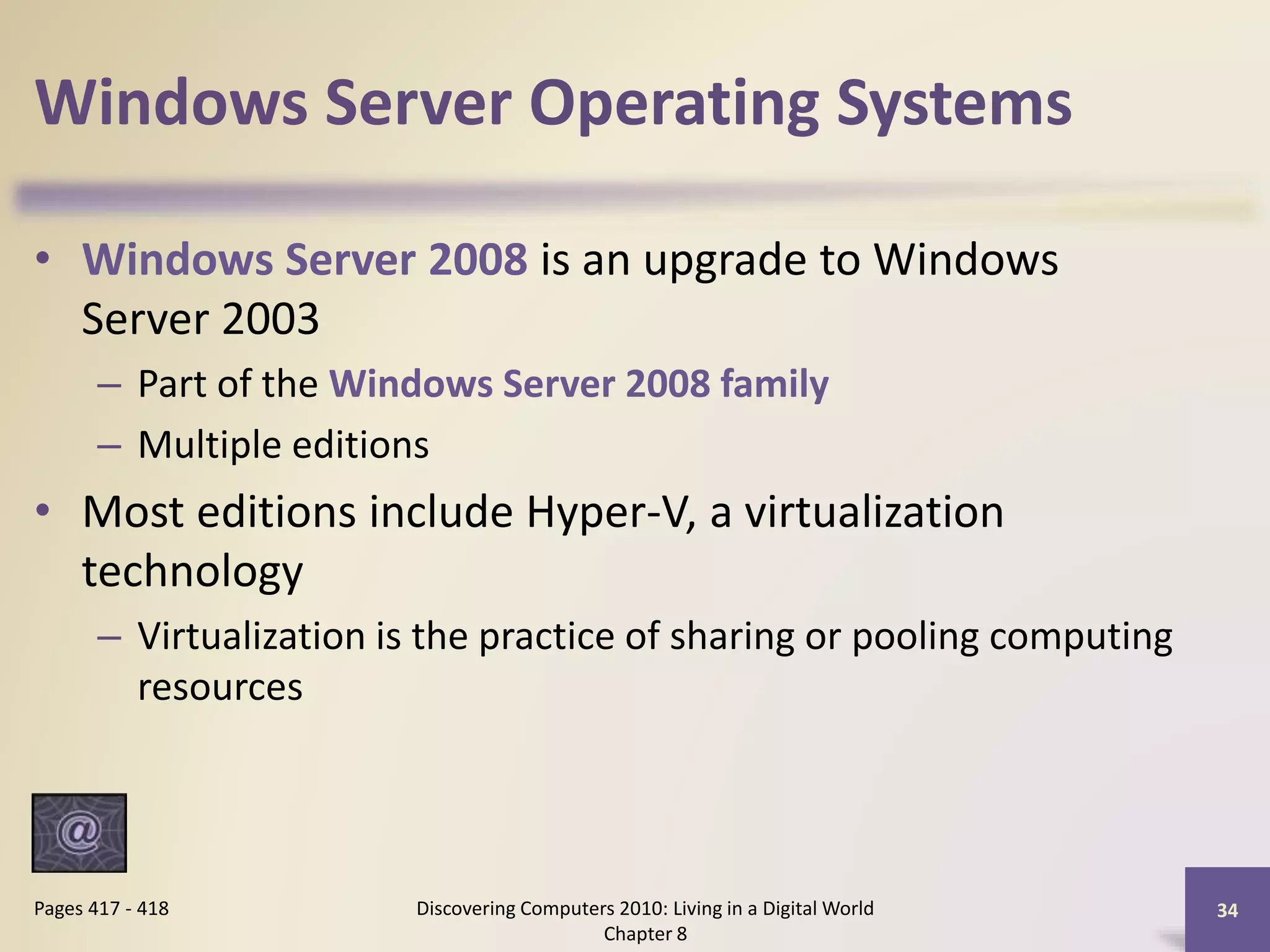Windows Server Operating Systems
• Windows Server 2008 is an upgrade to Windows
Server 2003
– Part of the Windows Server 2008 family
– Multiple editions
• Most editions include Hyper-V, a virtualization
technology
– Virtualization is the practice of sharing or pooling computing
resources
Discovering Computers 2010: Living in a Digital World
Chapter 8
34Pages 417 - 418
 