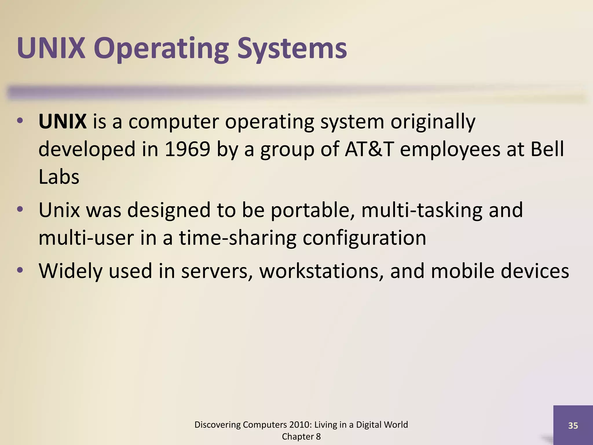 UNIX Operating Systems
• UNIX is a computer operating system originally
developed in 1969 by a group of AT&T employees at Bell
Labs
• Unix was designed to be portable, multi-tasking and
multi-user in a time-sharing configuration
• Widely used in servers, workstations, and mobile devices
Discovering Computers 2010: Living in a Digital World
Chapter 8
35
 