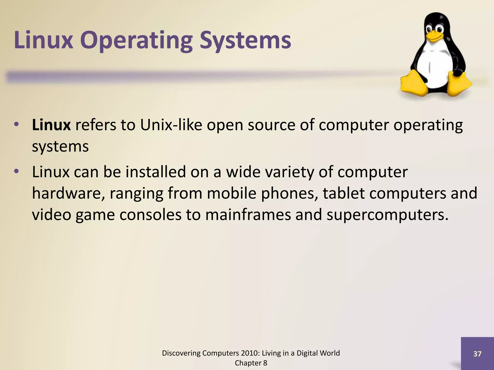 Linux Operating Systems
• Linux refers to Unix-like open source of computer operating
systems
• Linux can be installed on a wide variety of computer
hardware, ranging from mobile phones, tablet computers and
video game consoles to mainframes and supercomputers.
Discovering Computers 2010: Living in a Digital World
Chapter 8
37
 