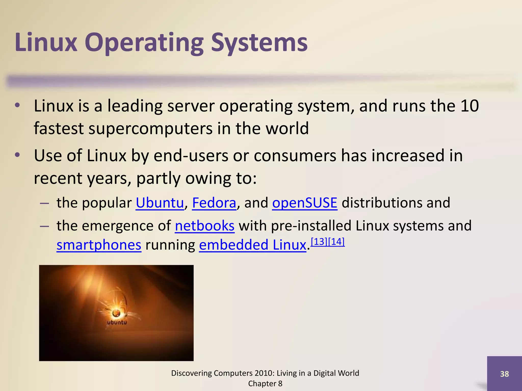 Linux Operating Systems
• Linux is a leading server operating system, and runs the 10
fastest supercomputers in the world
• Use of Linux by end-users or consumers has increased in
recent years, partly owing to:
– the popular Ubuntu, Fedora, and openSUSE distributions and
– the emergence of netbooks with pre-installed Linux systems and
smartphones running embedded Linux.[13][14]
Discovering Computers 2010: Living in a Digital World
Chapter 8
38
 