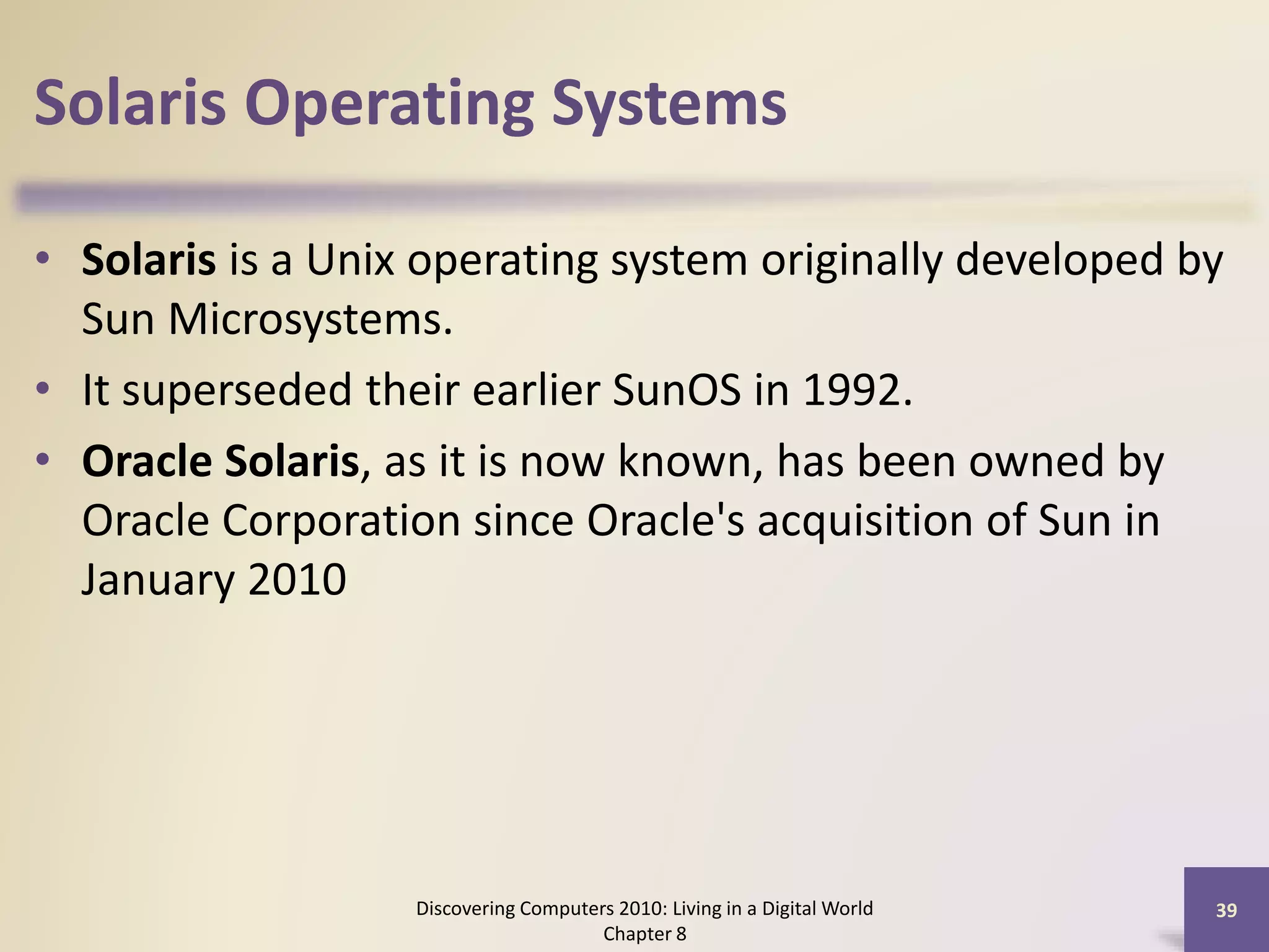 Solaris Operating Systems
• Solaris is a Unix operating system originally developed by
Sun Microsystems.
• It superseded their earlier SunOS in 1992.
• Oracle Solaris, as it is now known, has been owned by
Oracle Corporation since Oracle's acquisition of Sun in
January 2010
Discovering Computers 2010: Living in a Digital World
Chapter 8
39
 