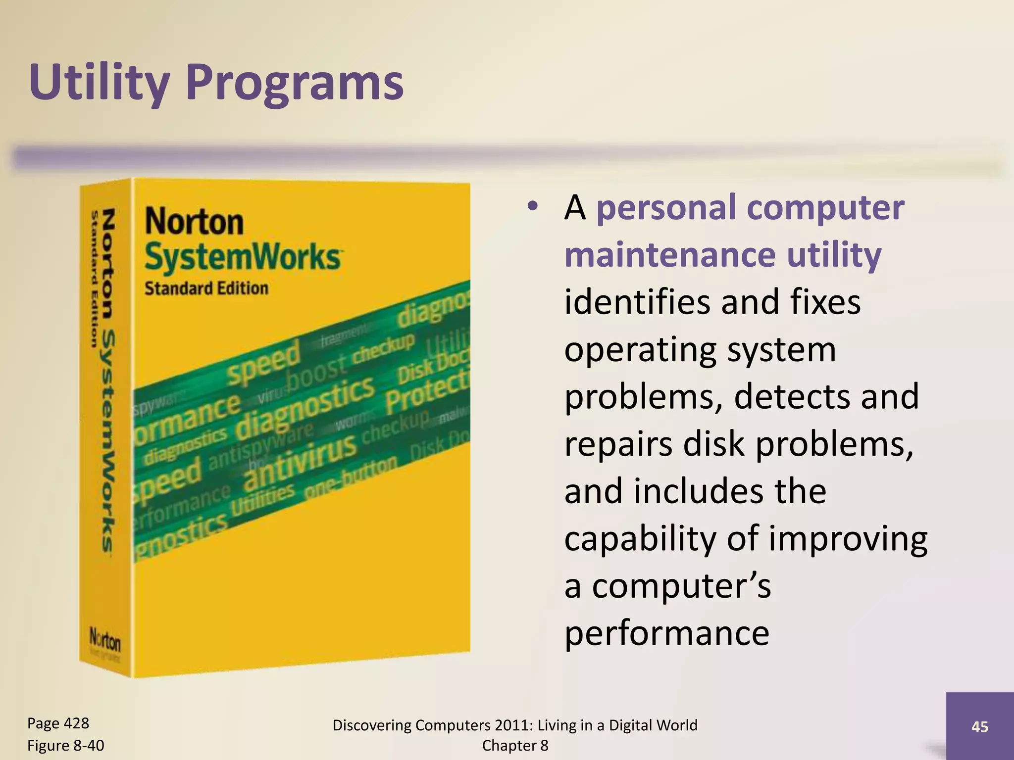 Utility Programs
• A personal computer
maintenance utility
identifies and fixes
operating system
problems, detects and
repairs disk problems,
and includes the
capability of improving
a computer’s
performance
Discovering Computers 2011: Living in a Digital World
Chapter 8
45Page 428
Figure 8-40
 