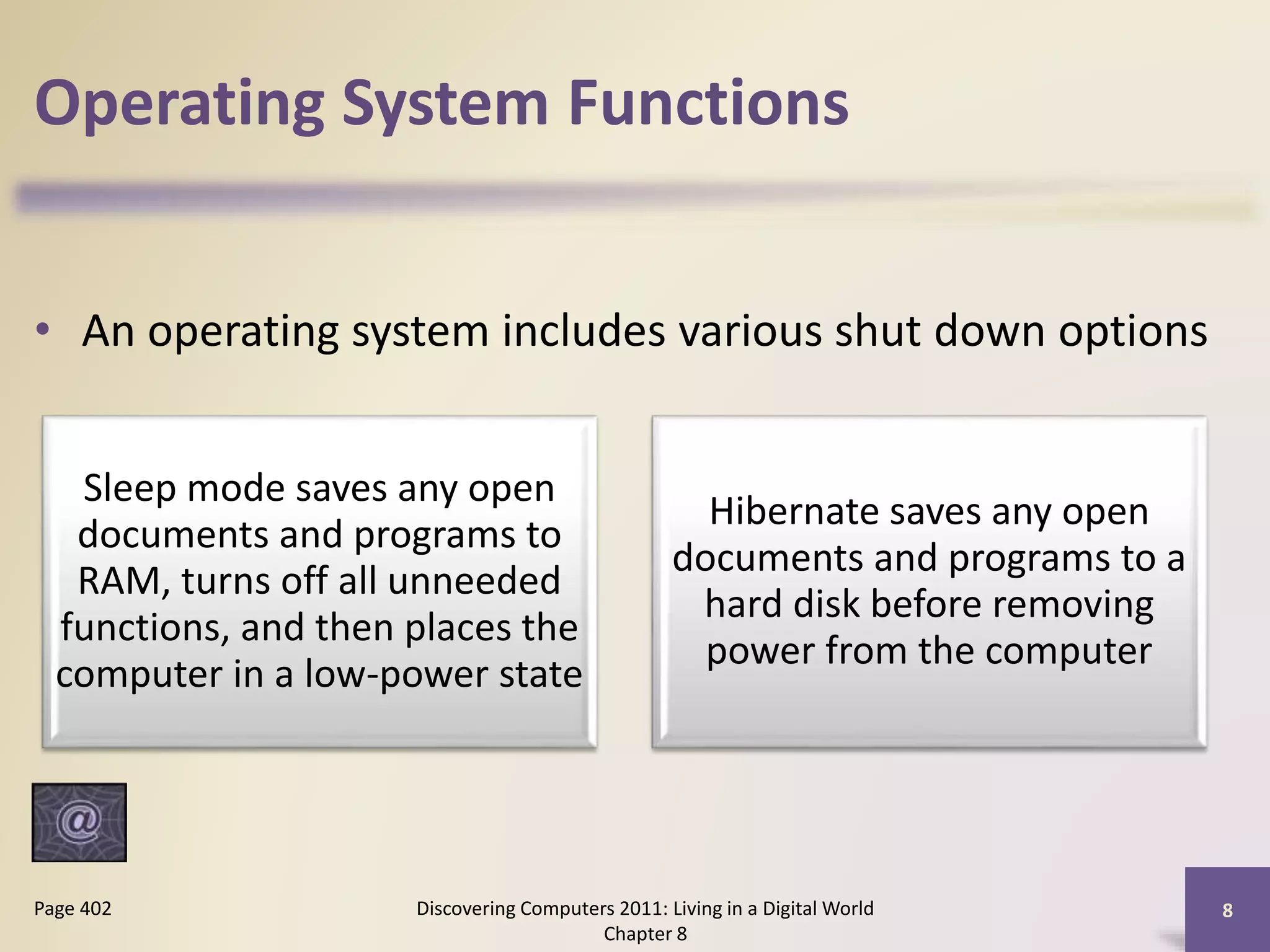 Operating System Functions
• An operating system includes various shut down options
Discovering Computers 2011: Living in a Digital World
Chapter 8
8Page 402
Sleep mode saves any open
documents and programs to
RAM, turns off all unneeded
functions, and then places the
computer in a low-power state
Hibernate saves any open
documents and programs to a
hard disk before removing
power from the computer
 
