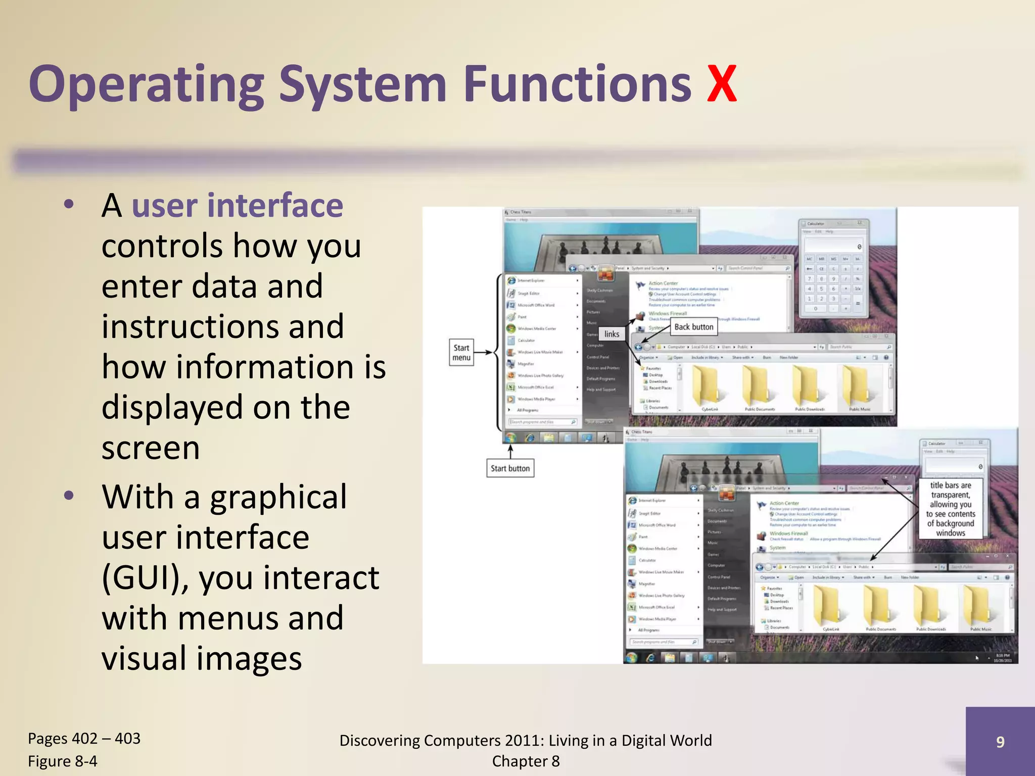 Operating System Functions X
• A user interface
controls how you
enter data and
instructions and
how information is
displayed on the
screen
• With a graphical
user interface
(GUI), you interact
with menus and
visual images
Discovering Computers 2011: Living in a Digital World
Chapter 8
9Pages 402 – 403
Figure 8-4
 