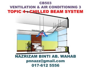 CB503
VENTILATION & AIR CONDITIONING 3
TOPIC 4 : CHILLED BEAM SYSTEM




  NAZRIZAM BINTI AB. WAHAB
      pnnazz@gmail.com
        017-612 5556
 