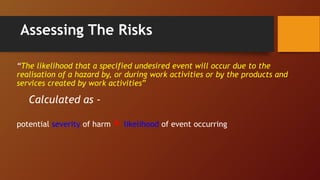 Assessing The Risks
“The likelihood that a specified undesired event will occur due to the
realisation of a hazard by, or during work activities or by the products and
services created by work activities”
Calculated as -
potential severity of harm × likelihood of event occurring
 