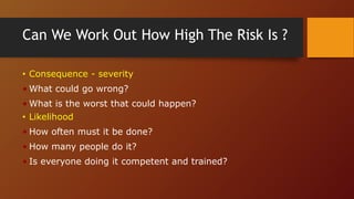 Can We Work Out How High The Risk Is ?
• Consequence - severity
• What could go wrong?
• What is the worst that could happen?
• Likelihood
• How often must it be done?
• How many people do it?
• Is everyone doing it competent and trained?
 