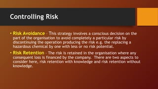 Controlling Risk
• Risk Avoidance – This strategy involves a conscious decision on the
part of the organisation to avoid completely a particular risk by
discontinuing the operation producing the risk e.g. the replacing a
hazardous chemical by one with less or no risk potential.
• Risk Retention – The risk is retained in the organisation where any
consequent loss is financed by the company. There are two aspects to
consider here, risk retention with knowledge and risk retention without
knowledge.
 