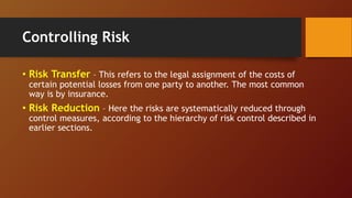 Controlling Risk
• Risk Transfer – This refers to the legal assignment of the costs of
certain potential losses from one party to another. The most common
way is by insurance.
• Risk Reduction – Here the risks are systematically reduced through
control measures, according to the hierarchy of risk control described in
earlier sections.
 