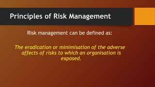 Principles of Risk Management
Risk management can be defined as:
The eradication or minimisation of the adverse
affects of risks to which an organisation is
exposed.
 