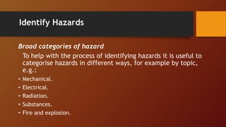 Identify Hazards
Broad categories of hazard
To help with the process of identifying hazards it is useful to
categorise hazards in different ways, for example by topic,
e.g.:
• Mechanical.
• Electrical.
• Radiation.
• Substances.
• Fire and explosion.
 