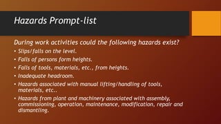 Hazards Prompt-list
During work activities could the following hazards exist?
• Slips/falls on the level.
• Falls of persons form heights.
• Falls of tools, materials, etc., from heights.
• Inadequate headroom.
• Hazards associated with manual lifting/handling of tools,
materials, etc..
• Hazards from plant and machinery associated with assembly,
commissioning, operation, maintenance, modification, repair and
dismantling.
 