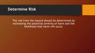Determine Risk
The risk from the hazard should be determined by
estimating the potential severity of harm and the
likelihood that harm will occur.
 