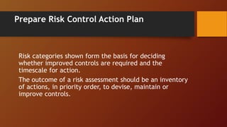 Prepare Risk Control Action Plan
Risk categories shown form the basis for deciding
whether improved controls are required and the
timescale for action.
The outcome of a risk assessment should be an inventory
of actions, in priority order, to devise, maintain or
improve controls.
 