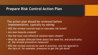 Prepare Risk Control Action Plan
The action plan should be reviewed before
implementation, typically by asking:
• Will the revised controls lead to tolerable risk levels?
• Are new hazards created?
• Has the most cost-effective solution been chosen?
• What do people affected think about the need for, and practicality
of, the revised preventive measures?
• Will the revised controls be used in practice, and not ignored in
the face of, for example, pressures to get the job done?
 