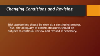 Changing Conditions and Revising
Risk assessment should be seen as a continuing process.
Thus, the adequacy of control measures should be
subject to continual review and revised if necessary.
 