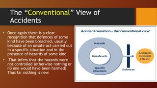 The “Conventional” View of
Accidents
• Once again there is a clear
recognition that defences of some
kind have been breached, usually
because of an unsafe act carried out
in a specific situation and in the
presence of hazards of some kind.
• That infers that the hazards were
not controlled (otherwise nothing or
no one would have been harmed).
Thus far nothing is new.
 