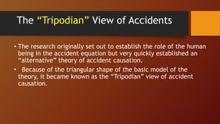 The “Tripodian” View of Accidents
• The research originally set out to establish the role of the human
being in the accident equation but very quickly established an
“alternative” theory of accident causation.
• Because of the triangular shape of the basic model of the
theory, it became known as the “Tripodian” view of accident
causation.
 