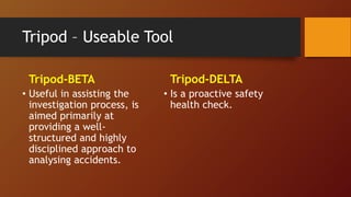 Tripod – Useable Tool
Tripod-BETA
• Useful in assisting the
investigation process, is
aimed primarily at
providing a well-
structured and highly
disciplined approach to
analysing accidents.
Tripod-DELTA
• Is a proactive safety
health check.
 