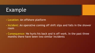 Example
• Location: An offshore platform
• Incident: An operative coming off shift slips and falls in the shower
room
• Consequence: He hurts his back and is off work. In the past three
months there have been two similar incidents
 