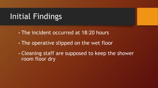 Initial Findings
• The incident occurred at 18:20 hours
• The operative slipped on the wet floor
• Cleaning staff are supposed to keep the shower
room floor dry
 