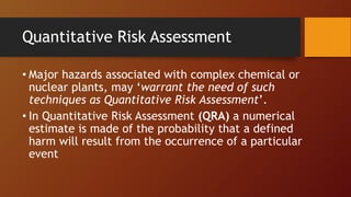 Quantitative Risk Assessment
• Major hazards associated with complex chemical or
nuclear plants, may ‘warrant the need of such
techniques as Quantitative Risk Assessment’.
• In Quantitative Risk Assessment (QRA) a numerical
estimate is made of the probability that a defined
harm will result from the occurrence of a particular
event
 