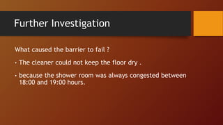 Further Investigation
What caused the barrier to fail ?
• The cleaner could not keep the floor dry .
• because the shower room was always congested between
18:00 and 19:00 hours.
 