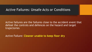 Active Failures: Unsafe Acts or Conditions
Active failures are the failures close to the accident event that
defeat the controls and defences on the hazard and target
trajectories
Active Failure: Cleaner unable to keep floor dry
 