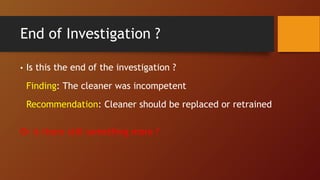 End of Investigation ?
• Is this the end of the investigation ?
Finding: The cleaner was incompetent
Recommendation: Cleaner should be replaced or retrained
Or is there still something more ?
 