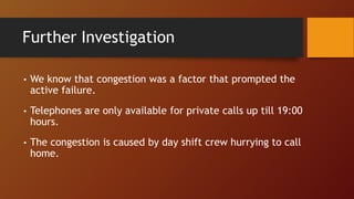 Further Investigation
• We know that congestion was a factor that prompted the
active failure.
• Telephones are only available for private calls up till 19:00
hours.
• The congestion is caused by day shift crew hurrying to call
home.
 