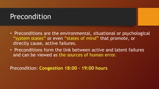 Precondition
• Preconditions are the environmental, situational or psychological
“system states” or even “states of mind” that promote, or
directly cause, active failures.
• Preconditions form the link between active and latent failures
and can be viewed as the sources of human error.
Precondition: Congestion 18:00 – 19:00 hours
 