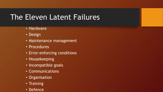 The Eleven Latent Failures
• Hardware
• Design
• Maintenance management
• Procedures
• Error-enforcing conditions
• Housekeeping
• Incompatible goals
• Communications
• Organisation
• Training
• Defence
 