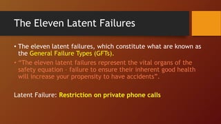 The Eleven Latent Failures
• The eleven latent failures, which constitute what are known as
the General Failure Types (GFTs).
• “The eleven latent failures represent the vital organs of the
safety equation – failure to ensure their inherent good health
will increase your propensity to have accidents”.
Latent Failure: Restriction on private phone calls
 
