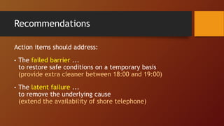 Recommendations
Action items should address:
• The failed barrier ...
to restore safe conditions on a temporary basis
(provide extra cleaner between 18:00 and 19:00)
• The latent failure ...
to remove the underlying cause
(extend the availability of shore telephone)
 