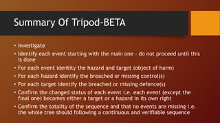Summary Of Tripod-BETA
• Investigate
• Identify each event starting with the main one – do not proceed until this
is done
• For each event identity the hazard and target (object of harm)
• For each hazard identify the breached or missing control(s)
• For each target identify the breached or missing defence(s)
• Confirm the changed status of each event i.e. each event (except the
final one) becomes either a target or a hazard in its own right
• Confirm the totality of the sequence and that no events are missing i.e.
the whole tree should following a continuous and verifiable sequence
 