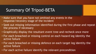 • Make sure that you have not omitted any events in the
response/recovery stage of the incident
• Seek out missing information identified during the first phase and repeat
the process if necessary
• Graphically display the resultant event tree and recheck once more
• For each breached or missing control on each hazard leg identity the
active failure
• For each breached or missing defence on each target leg identity the
active failure
• For each active failure identify the relevant precondition
Summary Of Tripod-BETA
 