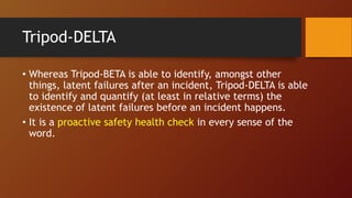 Tripod-DELTA
• Whereas Tripod-BETA is able to identify, amongst other
things, latent failures after an incident, Tripod-DELTA is able
to identify and quantify (at least in relative terms) the
existence of latent failures before an incident happens.
• It is a proactive safety health check in every sense of the
word.
 