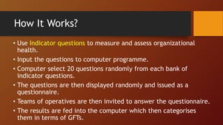How It Works?
• Use Indicator questions to measure and assess organizational
health.
• Input the questions to computer programme.
• Computer select 20 questions randomly from each bank of
indicator questions.
• The questions are then displayed randomly and issued as a
questionnaire.
• Teams of operatives are then invited to answer the questionnaire.
• The results are fed into the computer which then categorises
them in terms of GFTs.
 
