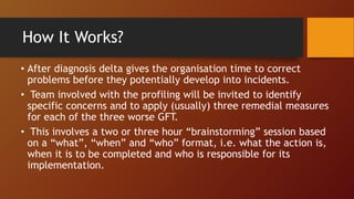 • After diagnosis delta gives the organisation time to correct
problems before they potentially develop into incidents.
• Team involved with the profiling will be invited to identify
specific concerns and to apply (usually) three remedial measures
for each of the three worse GFT.
• This involves a two or three hour “brainstorming” session based
on a “what”, “when” and “who” format, i.e. what the action is,
when it is to be completed and who is responsible for its
implementation.
How It Works?
 