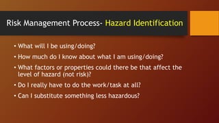 Risk Management Process- Hazard Identification
• What will I be using/doing?
• How much do I know about what I am using/doing?
• What factors or properties could there be that affect the
level of hazard (not risk)?
• Do I really have to do the work/task at all?
• Can I substitute something less hazardous?
 